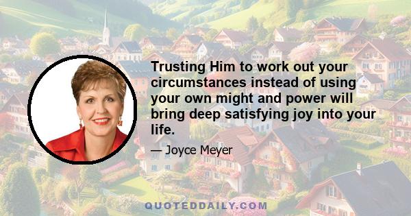 Trusting Him to work out your circumstances instead of using your own might and power will bring deep satisfying joy into your life.