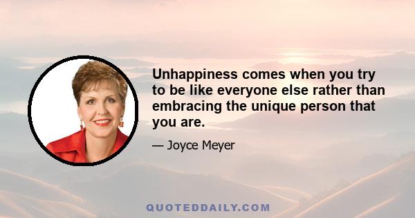 Unhappiness comes when you try to be like everyone else rather than embracing the unique person that you are.