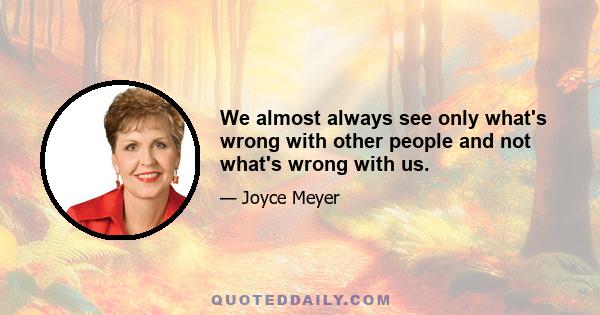 We almost always see only what's wrong with other people and not what's wrong with us.