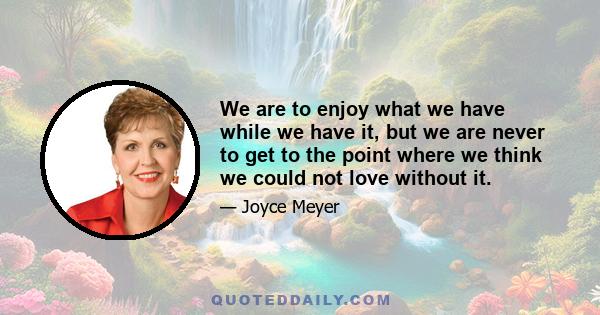 We are to enjoy what we have while we have it, but we are never to get to the point where we think we could not love without it.