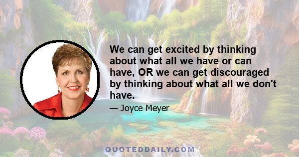 We can get excited by thinking about what all we have or can have, OR we can get discouraged by thinking about what all we don't have.