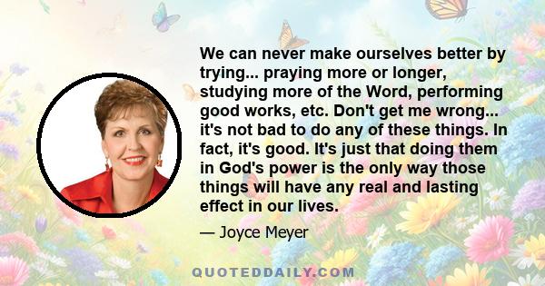 We can never make ourselves better by trying... praying more or longer, studying more of the Word, performing good works, etc. Don't get me wrong... it's not bad to do any of these things. In fact, it's good. It's just