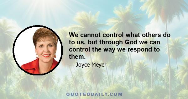 We cannot control what others do to us, but through God we can control the way we respond to them.