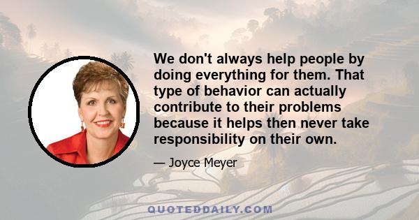 We don't always help people by doing everything for them. That type of behavior can actually contribute to their problems because it helps then never take responsibility on their own.