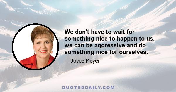 We don't have to wait for something nice to happen to us, we can be aggressive and do something nice for ourselves.