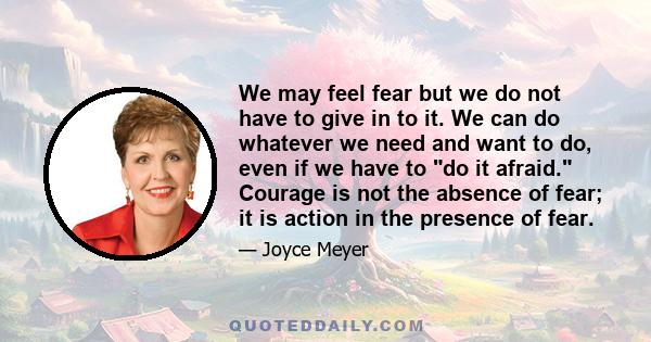 We may feel fear but we do not have to give in to it. We can do whatever we need and want to do, even if we have to do it afraid. Courage is not the absence of fear; it is action in the presence of fear.