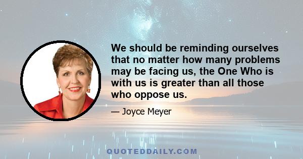 We should be reminding ourselves that no matter how many problems may be facing us, the One Who is with us is greater than all those who oppose us.