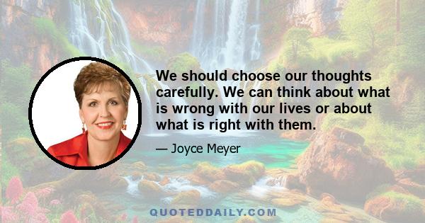 We should choose our thoughts carefully. We can think about what is wrong with our lives or about what is right with them.