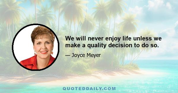 We will never enjoy life unless we make a quality decision to do so.