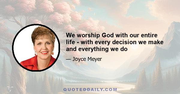 We worship God with our entire life - with every decision we make and everything we do