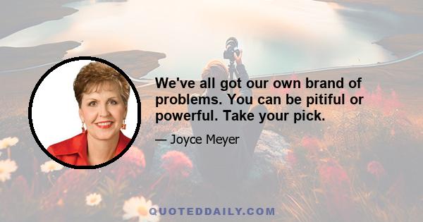 We've all got our own brand of problems. You can be pitiful or powerful. Take your pick.