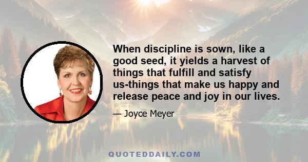 When discipline is sown, like a good seed, it yields a harvest of things that fulfill and satisfy us-things that make us happy and release peace and joy in our lives.