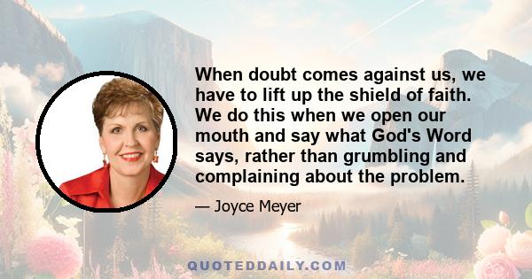 When doubt comes against us, we have to lift up the shield of faith. We do this when we open our mouth and say what God's Word says, rather than grumbling and complaining about the problem.