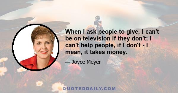 When I ask people to give, I can't be on television if they don't; I can't help people, if I don't - I mean, it takes money.