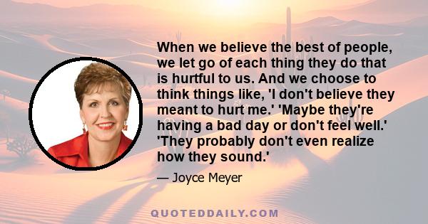 When we believe the best of people, we let go of each thing they do that is hurtful to us. And we choose to think things like, 'I don't believe they meant to hurt me.' 'Maybe they're having a bad day or don't feel