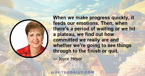 When we make progress quickly, it feeds our emotions. Then, when there's a period of waiting or we hit a plateau, we find out how committed we really are and whether we're going to see things through to the finish or