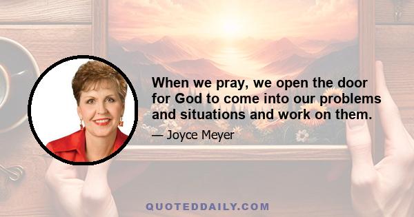 When we pray, we open the door for God to come into our problems and situations and work on them.