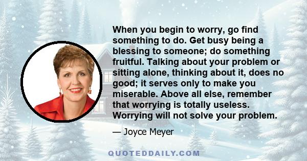 When you begin to worry, go find something to do. Get busy being a blessing to someone; do something fruitful. Talking about your problem or sitting alone, thinking about it, does no good; it serves only to make you