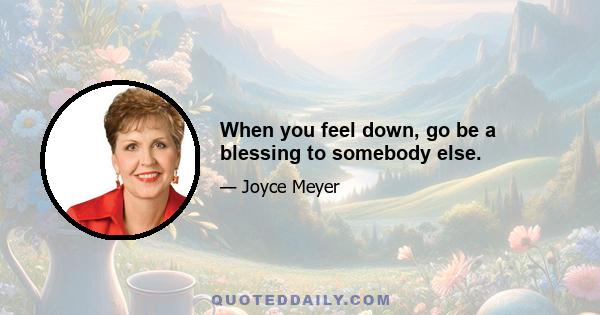 When you feel down, go be a blessing to somebody else.