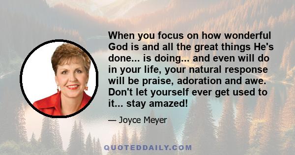 When you focus on how wonderful God is and all the great things He's done... is doing... and even will do in your life, your natural response will be praise, adoration and awe. Don't let yourself ever get used to it...