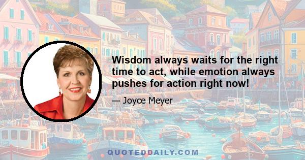 Wisdom always waits for the right time to act, while emotion always pushes for action right now!