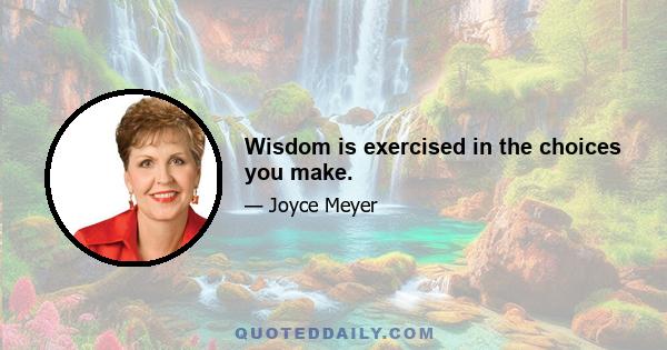 Wisdom is exercised in the choices you make.