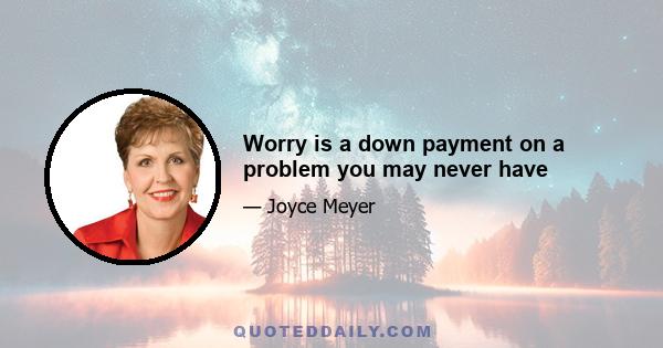 Worry is a down payment on a problem you may never have