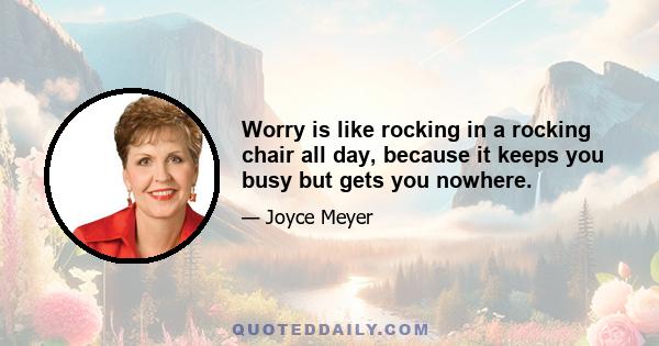 Worry is like rocking in a rocking chair all day, because it keeps you busy but gets you nowhere.