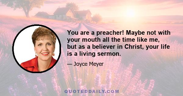 You are a preacher! Maybe not with your mouth all the time like me, but as a believer in Christ, your life is a living sermon.