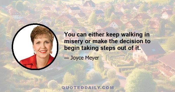 You can either keep walking in misery or make the decision to begin taking steps out of it.