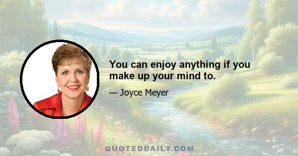 You can enjoy anything if you make up your mind to.