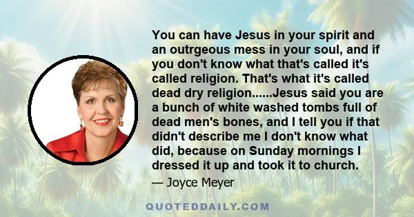 You can have Jesus in your spirit and an outrgeous mess in your soul, and if you don't know what that's called it's called religion. That's what it's called dead dry religion......Jesus said you are a bunch of white