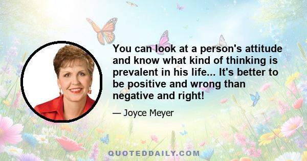 You can look at a person's attitude and know what kind of thinking is prevalent in his life... It's better to be positive and wrong than negative and right!