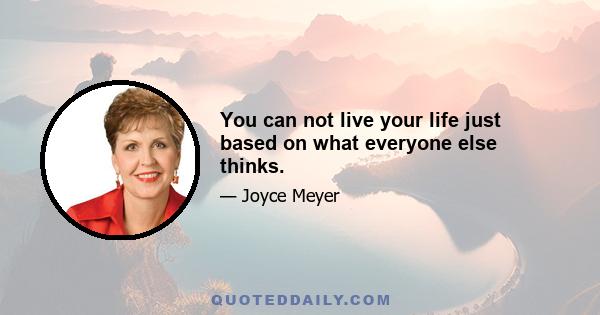 You can not live your life just based on what everyone else thinks.