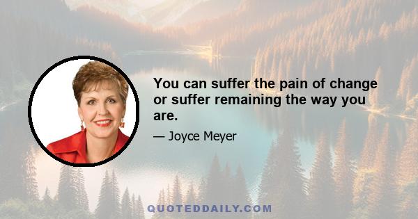 You can suffer the pain of change or suffer remaining the way you are.