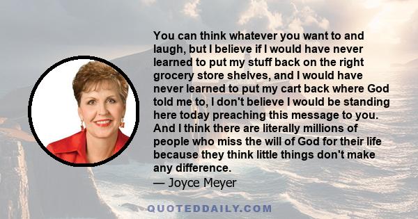 You can think whatever you want to and laugh, but I believe if I would have never learned to put my stuff back on the right grocery store shelves, and I would have never learned to put my cart back where God told me to, 