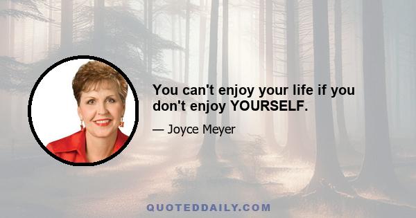 You can't enjoy your life if you don't enjoy YOURSELF.