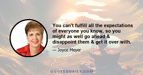 You can't fulfill all the expectations of everyone you know, so you might as well go ahead & disappoint them & get it over with.