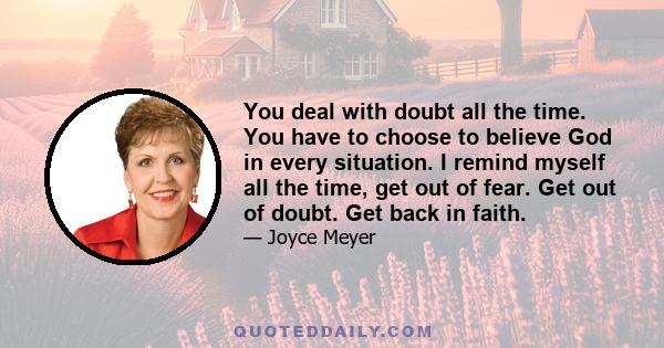 You deal with doubt all the time. You have to choose to believe God in every situation. I remind myself all the time, get out of fear. Get out of doubt. Get back in faith.