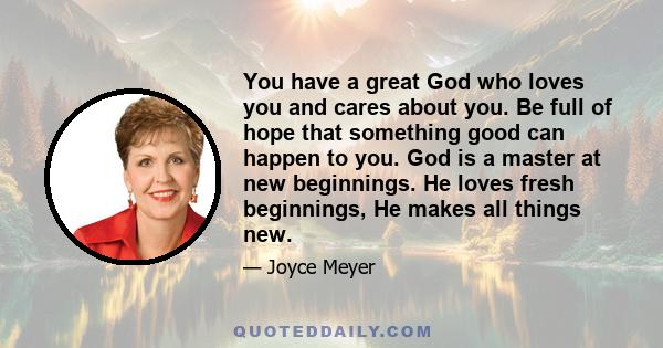 You have a great God who loves you and cares about you. Be full of hope that something good can happen to you. God is a master at new beginnings. He loves fresh beginnings, He makes all things new.