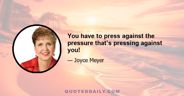 You have to press against the pressure that’s pressing against you!