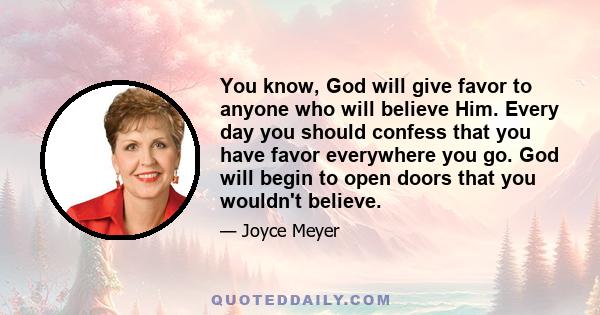 You know, God will give favor to anyone who will believe Him. Every day you should confess that you have favor everywhere you go. God will begin to open doors that you wouldn't believe.