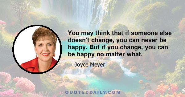 You may think that if someone else doesn't change, you can never be happy. But if you change, you can be happy no matter what.