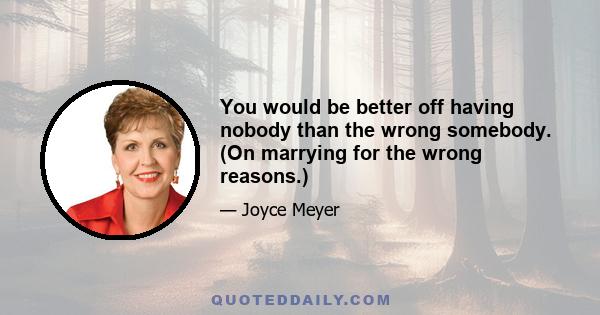 You would be better off having nobody than the wrong somebody. (On marrying for the wrong reasons.)