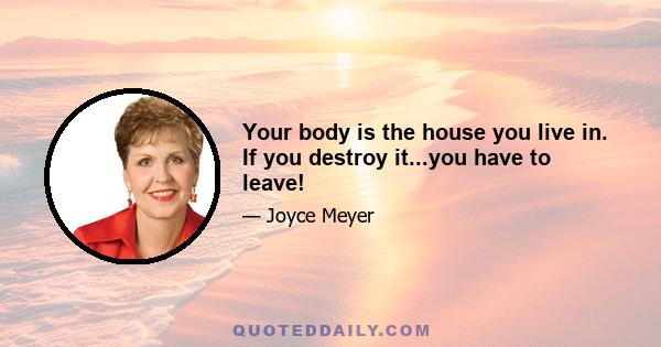 Your body is the house you live in. If you destroy it...you have to leave!