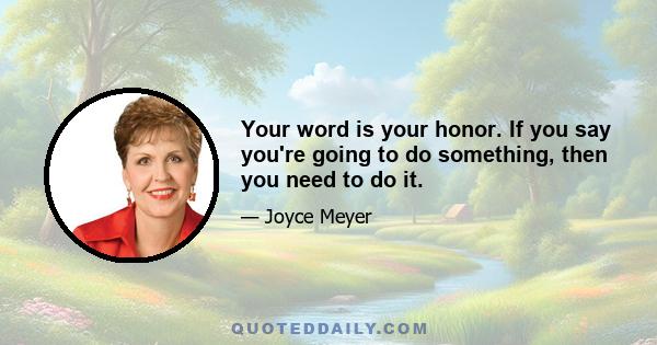 Your word is your honor. If you say you're going to do something, then you need to do it.