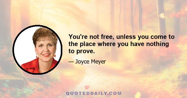 You're not free, unless you come to the place where you have nothing to prove.