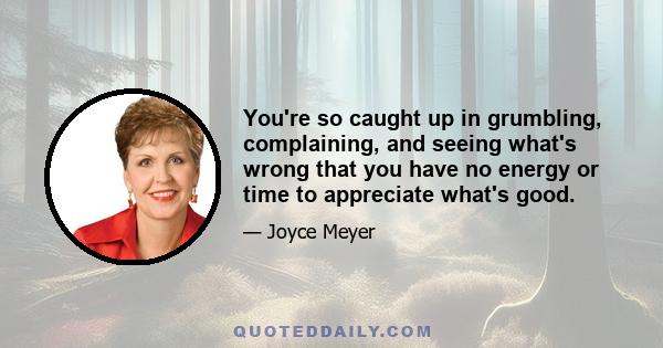 You're so caught up in grumbling, complaining, and seeing what's wrong that you have no energy or time to appreciate what's good.
