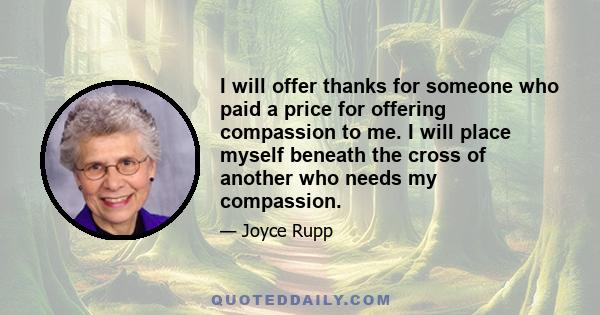 I will offer thanks for someone who paid a price for offering compassion to me. I will place myself beneath the cross of another who needs my compassion.