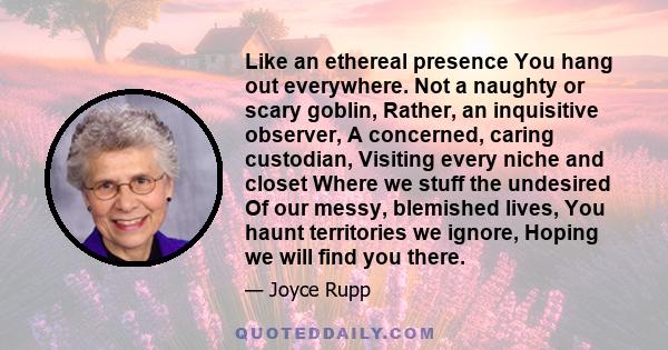 Like an ethereal presence You hang out everywhere. Not a naughty or scary goblin, Rather, an inquisitive observer, A concerned, caring custodian, Visiting every niche and closet Where we stuff the undesired Of our